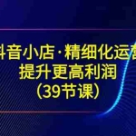 (8850期)抖音小店·精细化运营:提升·更高利润(39节课)