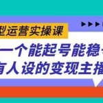 (7425期)实战型运营实操课,做一个能起号能稳号有人设的变现主播