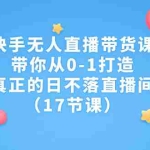 (7118期)快手无人直播带货课,带你从0-1打造,真正的日不落直播间(17节课)