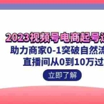 (7110期)2023视频号-电商起号运营课 助力商家0-1突破自然流起号 直播间从0到10w过程