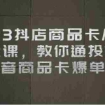 (6808期)2023抖店商品卡从0-1 起盘课,教你通投拉满,抖音商品卡爆单!