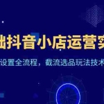 (6260期)0基础抖音小店运营实战课,新手开店设置全流程,截流选品玩法技术