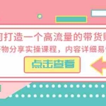 (5761期)如何打造一个高流量的带货账号,好物分享实操课程,内容详细易懂