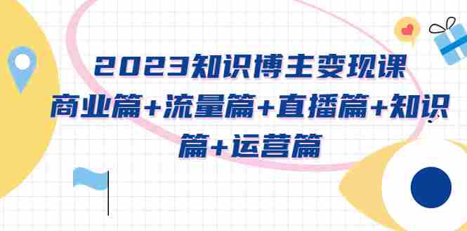 （5529期）2023知识博主变现实战进阶课：商业篇+流量篇+直播篇+知识篇+运营篇