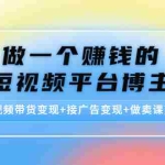 (4298期)做一个赚钱的短视频平台博主:短视频带货变现+接广告变现+做卖课变现