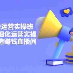 (3634期)短视频直播运营实操班,直播带货精细化运营实操,教你快速打造赚钱直播间