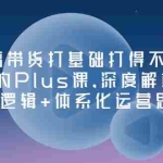 (3122期)直播带货打基础打得不能在牢的Plus课,深度解析底层逻辑+体系化运营思路