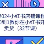 (11114期)2024小红书店铺课程,从0到1教你在小红书开店卖货(32节课)