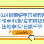 （11938期）2024最新快手带货教程：注册快手小店/发布带货视频/违规申诉/日爆千单