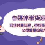(12043期)自媒体带货运营课:写作付费社群,带货是自媒体人必须掌握的能力