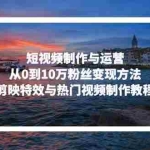 (13247期)短视频制作与运营,从0到10万粉丝变现方法,剪映特效与热门视频制作教程
