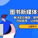 (13550期)图书新媒体训练营,解决定位难题,提供实时爆品、对标账号,让你轻松入门