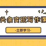(13766期)微头条变现写作课程,掌握流量变现技巧,提升微头条质量,实现收益增长