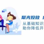 (13844期)聚光投放 底层逻辑课,从基础知识到计划搭建,助你降低开口成本十倍