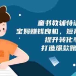 (13899期)童书教辅特训营,宝妈赚钱良机,短视频实操课,提升转化率,打造爆款账号
