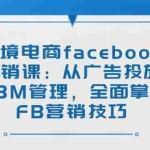 (14314期)跨境电商facebook营销课:从广告投放到BM管理,全面掌握FB营销技巧