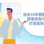 (14542期)创业10年精髓系统课揭秘,顾客类型与需求挖掘,打造高效成交流程