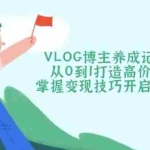 (14541期)VLOG博主养成记(1-3期)从0到1打造高价值账号,掌握变现技巧开启财富之门