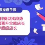 （14431期）超级操盘手课，搭建盈利模型找趋势，助力运营晋升全能店长，培养超级店长
