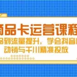 (14612期)商品卡运营课程,从选品到流量提升,学会抖音店铺动销与千川精准投放