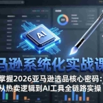 （17591期）亚马逊系统化实战课-更新3月：2026最新选品方法论，从热卖原因分析到AI作图，提升选品成功率