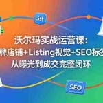（18740期）沃尔玛实战运营课：品牌店铺+Listing视觉+SEO标签，从曝光到成交完整闭环