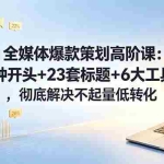 （18753期）全媒体爆款策划高阶课：15种开头+23套标题+6大工具，彻底解决不起量低转化