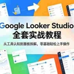 （18833期）Google Looker Studio 全套实战教程，从工具认知到面板拆解，零基础轻松上手操作